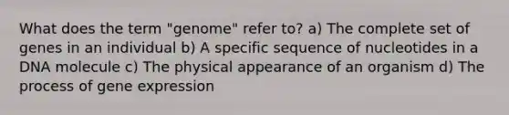 What does the term "genome" refer to? a) The complete set of genes in an individual b) A specific sequence of nucleotides in a DNA molecule c) The physical appearance of an organism d) The process of gene expression