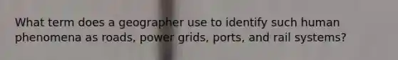 What term does a geographer use to identify such human phenomena as roads, power grids, ports, and rail systems?