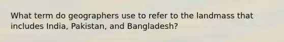 What term do geographers use to refer to the landmass that includes India, Pakistan, and Bangladesh?