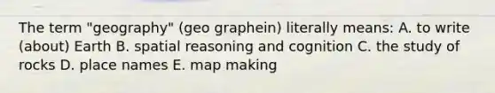 The term "geography" (geo graphein) literally means: A. to write (about) Earth B. spatial reasoning and cognition C. the study of rocks D. place names E. map making