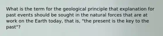 What is the term for the geological principle that explanation for past events should be sought in the natural forces that are at work on the Earth today, that is, "the present is the key to the past"?