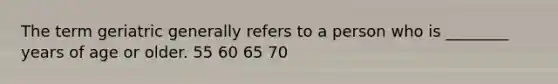 The term geriatric generally refers to a person who is ________ years of age or older. 55 60 65 70