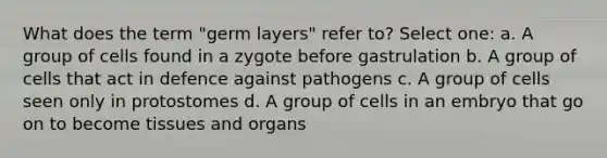 What does the term "germ layers" refer to? Select one: a. A group of cells found in a zygote before gastrulation b. A group of cells that act in defence against pathogens c. A group of cells seen only in protostomes d. A group of cells in an embryo that go on to become tissues and organs