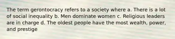 The term gerontocracy refers to a society where a. There is a lot of social inequality b. Men dominate women c. Religious leaders are in charge d. The oldest people have the most wealth, power, and prestige