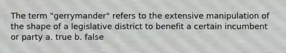 The term "gerrymander" refers to the extensive manipulation of the shape of a legislative district to benefit a certain incumbent or party a. true b. false