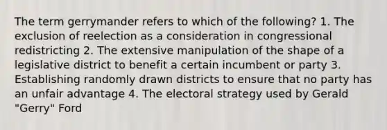 The term gerrymander refers to which of the following? 1. The exclusion of reelection as a consideration in congressional redistricting 2. The extensive manipulation of the shape of a legislative district to benefit a certain incumbent or party 3. Establishing randomly drawn districts to ensure that no party has an unfair advantage 4. The electoral strategy used by Gerald "Gerry" Ford