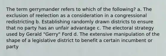 The term gerrymander refers to which of the following? a. The exclusion of reelection as a consideration in a congressional redistricting b. Establishing randomly drawn districts to ensure that no party has an unfair advantage c. The electoral strategy used by Gerald "Gerry" Ford d. The extensive manipulation of the shape of a legislative district to benefit a certain incumbent or party