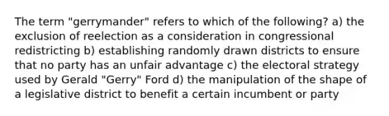 The term "gerrymander" refers to which of the following? a) the exclusion of reelection as a consideration in congressional redistricting b) establishing randomly drawn districts to ensure that no party has an unfair advantage c) the electoral strategy used by Gerald "Gerry" Ford d) the manipulation of the shape of a legislative district to benefit a certain incumbent or party