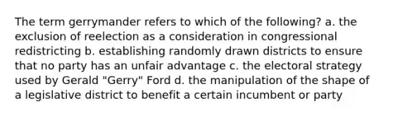 The term gerrymander refers to which of the following? a. the exclusion of reelection as a consideration in congressional redistricting b. establishing randomly drawn districts to ensure that no party has an unfair advantage c. the electoral strategy used by Gerald "Gerry" Ford d. the manipulation of the shape of a legislative district to benefit a certain incumbent or party