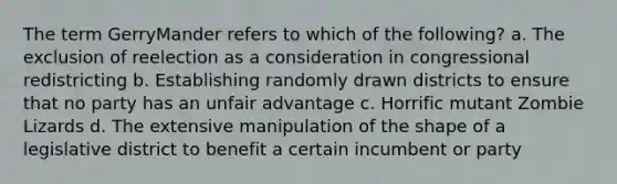 The term GerryMander refers to which of the following? a. The exclusion of reelection as a consideration in congressional redistricting b. Establishing randomly drawn districts to ensure that no party has an unfair advantage c. Horrific mutant Zombie Lizards d. The extensive manipulation of the shape of a legislative district to benefit a certain incumbent or party