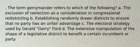 . The term gerrymander refers to which of the following? a. The exclusion of reelection as a consideration in congressional redistricting b. Establishing randomly drawn districts to ensure that no party has an unfair advantage c. The electoral strategy used by Gerald "Gerry" Ford d. The extensive manipulation of the shape of a legislative district to benefit a certain incumbent or party