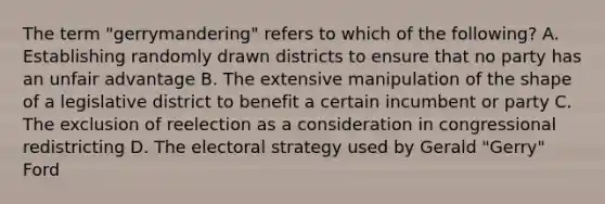 The term "gerrymandering" refers to which of the following? A. Establishing randomly drawn districts to ensure that no party has an unfair advantage B. The extensive manipulation of the shape of a legislative district to benefit a certain incumbent or party C. The exclusion of reelection as a consideration in congressional redistricting D. The electoral strategy used by Gerald "Gerry" Ford