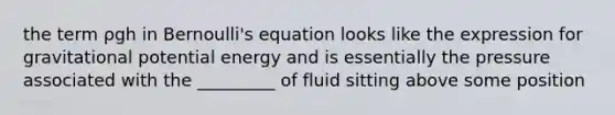 the term ρgh in <a href='https://www.questionai.com/knowledge/kJZHc5SGQ0-bernoullis-equation' class='anchor-knowledge'>bernoulli's equation</a> looks like the expression for gravitational potential energy and is essentially the pressure associated with the _________ of fluid sitting above some position