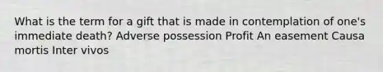 What is the term for a gift that is made in contemplation of one's immediate death? Adverse possession Profit An easement Causa mortis Inter vivos