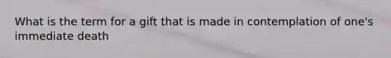 What is the term for a gift that is made in contemplation of one's immediate death