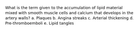 What is the term given to the accumulation of lipid material mixed with smooth muscle cells and calcium that develops in the artery walls? a. Plaques b. Angina streaks c. Arterial thickening d. Pre-thromboemboli e. Lipid tangles