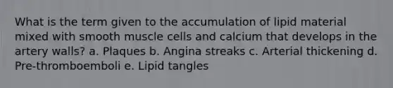 What is the term given to the accumulation of lipid material mixed with smooth muscle cells and calcium that develops in the artery walls?​ a. Plaques b. Angina streaks c. Arterial thickening d. Pre-thromboemboli e. Lipid tangles