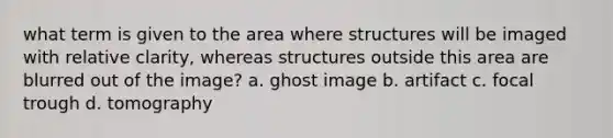 what term is given to the area where structures will be imaged with relative clarity, whereas structures outside this area are blurred out of the image? a. ghost image b. artifact c. focal trough d. tomography