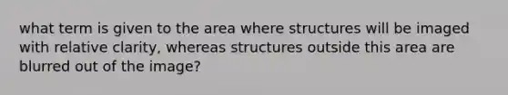 what term is given to the area where structures will be imaged with relative clarity, whereas structures outside this area are blurred out of the image?