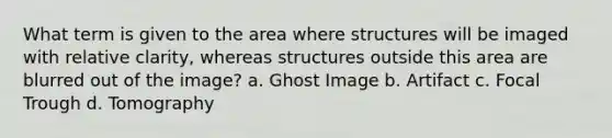 What term is given to the area where structures will be imaged with relative clarity, whereas structures outside this area are blurred out of the image? a. Ghost Image b. Artifact c. Focal Trough d. Tomography