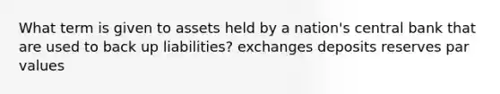 What term is given to assets held by a nation's central bank that are used to back up liabilities? exchanges deposits reserves par values