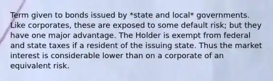 Term given to bonds issued by *state and local* governments. Like corporates, these are exposed to some default risk; but they have one major advantage. The Holder is exempt from federal and state taxes if a resident of the issuing state. Thus the market interest is considerable lower than on a corporate of an equivalent risk.