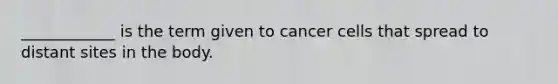 ____________ is the term given to cancer cells that spread to distant sites in the body.