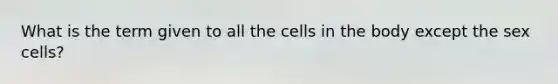 What is the term given to all the cells in the body except the sex cells?