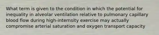 What term is given to the condition in which the potential for inequality in alveolar ventilation relative to pulmonary capillary blood flow during high-internsity exercise may actually compromise arterial saturation and oxygen transport capacity