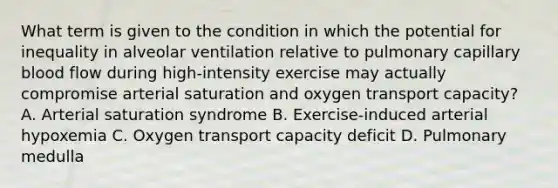 What term is given to the condition in which the potential for inequality in alveolar ventilation relative to pulmonary capillary blood flow during high-intensity exercise may actually compromise arterial saturation and oxygen transport capacity? A. Arterial saturation syndrome B. Exercise-induced arterial hypoxemia C. Oxygen transport capacity deficit D. Pulmonary medulla