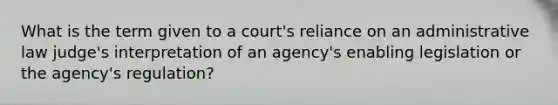 What is the term given to a court's reliance on an administrative law judge's interpretation of an agency's enabling legislation or the agency's regulation?