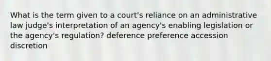 What is the term given to a court's reliance on an administrative law judge's interpretation of an agency's enabling legislation or the agency's regulation? deference preference accession discretion