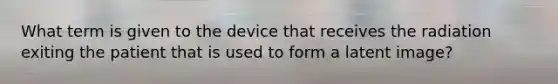 What term is given to the device that receives the radiation exiting the patient that is used to form a latent image?