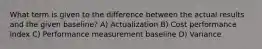 What term is given to the difference between the actual results and the given baseline? A) Actualization B) Cost performance index C) Performance measurement baseline D) Variance