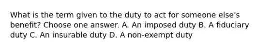 What is the term given to the duty to act for someone else's benefit? Choose one answer. A. An imposed duty B. A fiduciary duty C. An insurable duty D. A non-exempt duty