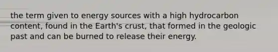 the term given to energy sources with a high hydrocarbon content, found in the Earth's crust, that formed in the geologic past and can be burned to release their energy.