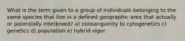 What is the term given to a group of individuals belonging to the same species that live in a defined geographic area that actually or potentially interbreed? a) consanguinity b) cytogenetics c) genetics d) population e) hybrid vigor