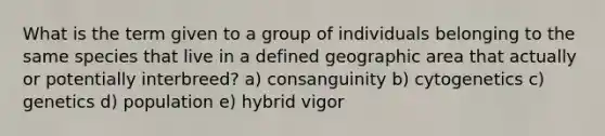 What is the term given to a group of individuals belonging to the same species that live in a defined geographic area that actually or potentially interbreed? a) consanguinity b) cytogenetics c) genetics d) population e) hybrid vigor