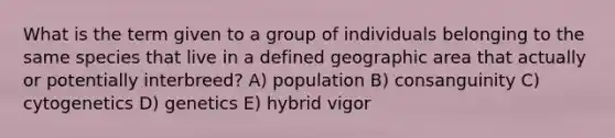 What is the term given to a group of individuals belonging to the same species that live in a defined geographic area that actually or potentially interbreed? A) population B) consanguinity C) cytogenetics D) genetics E) hybrid vigor