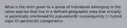 What is the term given to a group of individuals belonging to the same species that live in a defined geographic area that actually or potentially interbreed?A) populationB) consanguinity C) hybrid vigor D) geneticsE) cytogenetics