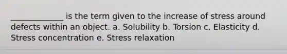 _____________ is the term given to the increase of stress around defects within an object. a. Solubility b. Torsion c. Elasticity d. Stress concentration e. Stress relaxation