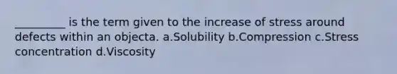 _________ is the term given to the increase of stress around defects within an objecta. a.Solubility b.Compression c.Stress concentration d.Viscosity