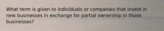 What term is given to individuals or companies that invest in new businesses in exchange for partial ownership in those businesses?