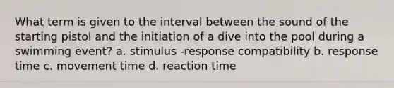 What term is given to the interval between the sound of the starting pistol and the initiation of a dive into the pool during a swimming event? a. stimulus -response compatibility b. response time c. movement time d. reaction time