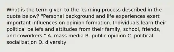 What is the term given to the learning process described in the quote below? "Personal background and life experiences exert important influences on opinion formation. Individuals learn their political beliefs and attitudes from their family, school, friends, and coworkers." A. mass media B. public opinion C. political socialization D. diversity