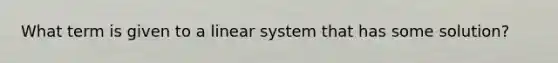 What term is given to a linear system that has some solution?