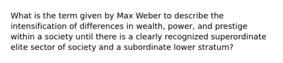 What is the term given by Max Weber to describe the intensification of differences in wealth, power, and prestige within a society until there is a clearly recognized superordinate elite sector of society and a subordinate lower stratum?