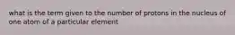 what is the term given to the number of protons in the nucleus of one atom of a particular element