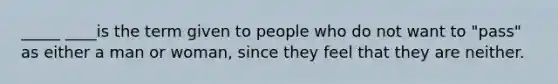 _____ ____is the term given to people who do not want to "pass" as either a man or woman, since they feel that they are neither.