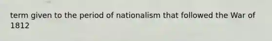 term given to the period of nationalism that followed the War of 1812